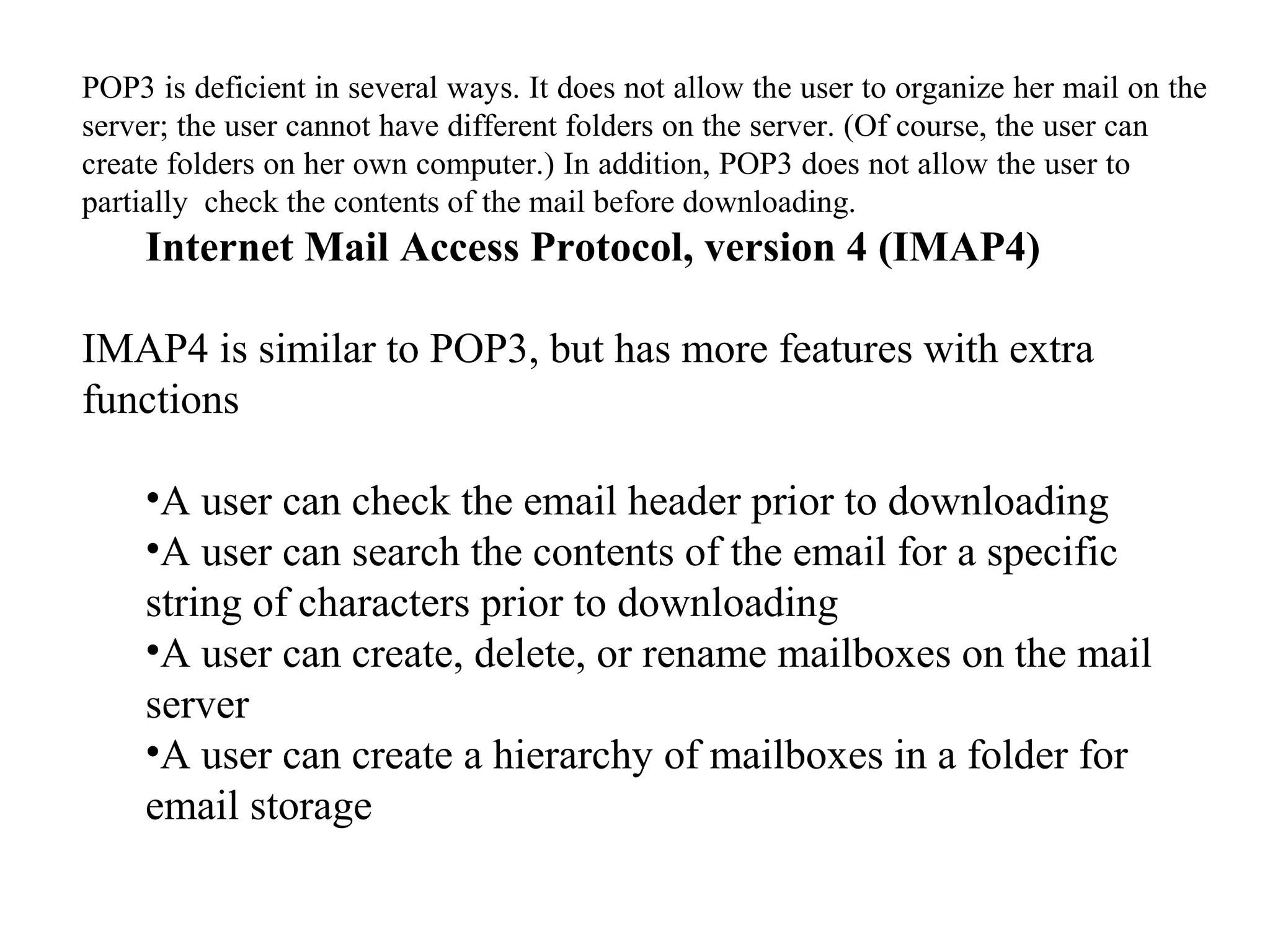 POP3 is deficient in several ways. It does not allow the user to organize her mail on the 
server; the user cannot have different folders on the server. (Of course, the user can 
create folders on her own computer.) In addition, POP3 does not allow the user to 
partially check the contents of the mail before downloading. 
Internet Mail Access Protocol, version 4 (IMAP4) 
IMAP4 is similar to POP3, but has more features with extra 
functions 
•A user can check the email header prior to downloading 
•A user can search the contents of the email for a specific 
string of characters prior to downloading 
•A user can create, delete, or rename mailboxes on the mail 
server 
•A user can create a hierarchy of mailboxes in a folder for 
email storage 
 