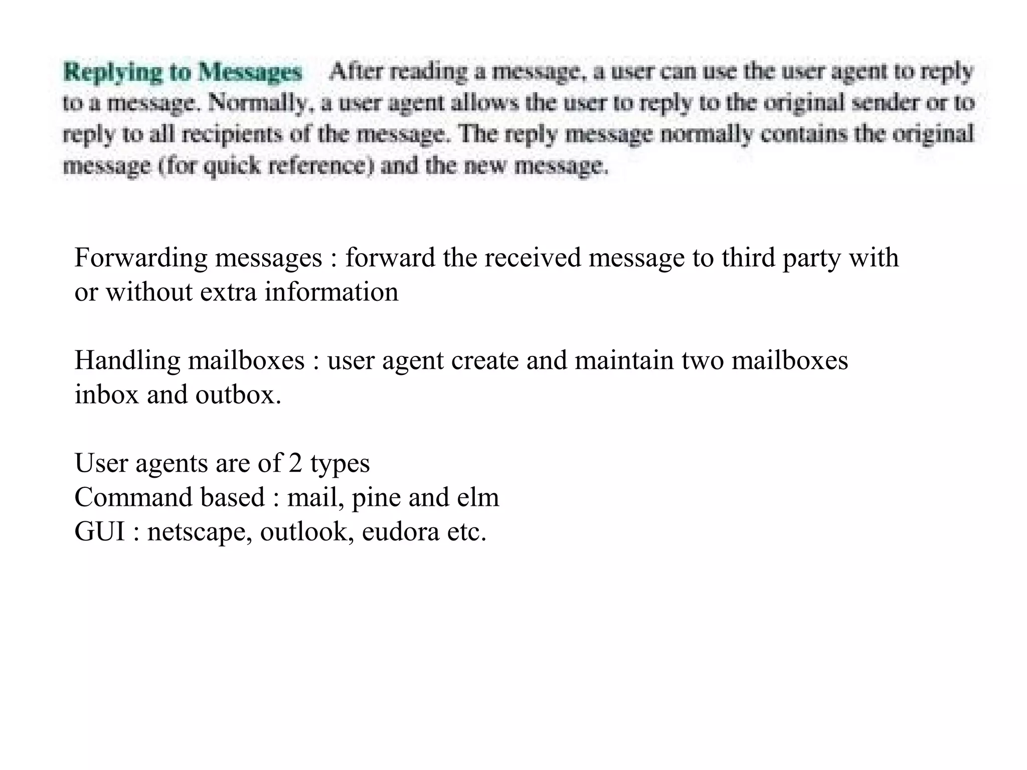 Forwarding messages : forward the received message to third party with 
or without extra information 
Handling mailboxes : user agent create and maintain two mailboxes 
inbox and outbox. 
User agents are of 2 types 
Command based : mail, pine and elm 
GUI : netscape, outlook, eudora etc. 
 