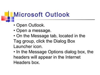 Microsoft Outlook 
• Open Outlook. 
• Open a message. 
• On the Message tab, located in the 
Tag group, click the Dialog Box 
Launcher icon. 
• In the Message Options dialog box, the 
headers will appear in the Internet 
Headers box. 
 