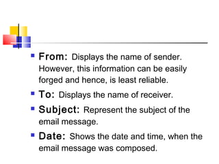  From: Displays the name of sender. 
However, this information can be easily 
forged and hence, is least reliable. 
 To: Displays the name of receiver. 
 Subject: Represent the subject of the 
email message. 
 Date: Shows the date and time, when the 
email message was composed. 
 