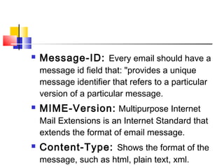 Message-ID: Every email should have a 
message id field that: "provides a unique 
message identifier that refers to a particular 
version of a particular message. 
 MIME-Version: Multipurpose Internet 
Mail Extensions is an Internet Standard that 
extends the format of email message. 
 Content-Type: Shows the format of the 
message, such as html, plain text, xml. 
 