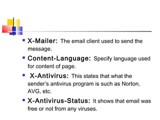 X-Mailer: The email client used to send the 
message. 
 Content-Language: Specify language used 
for content of page. 
 X-Antivirus: This states that what the 
sender’s antivirus program is such as Norton, 
AVG, etc. 
 X-Antivirus-Status: It shows that email was 
free or not from any viruses. 
 