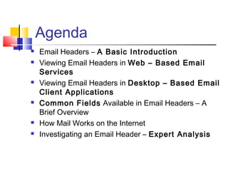 Agenda 
 Email Headers – A Basic Introduction 
 Viewing Email Headers in Web – Based Email 
Services 
 Viewing Email Headers in Desktop – Based Email 
Client Applications 
 Common Fields Available in Email Headers – A 
Brief Overview 
 How Mail Works on the Internet 
 Investigating an Email Header – Expert Analysis 
 