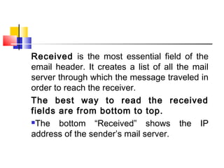 Received is the most essential field of the 
email header. It creates a list of all the mail 
server through which the message traveled in 
order to reach the receiver. 
The best way to read the received 
fields are from bottom to top. 
The bottom “Received” shows the IP 
address of the sender’s mail server. 
 