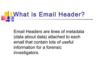 What is Email Header? 
Email Headers are lines of metadata 
(data about data) attached to each 
email that contain lots of useful 
information for a forensic 
investigators. 
 