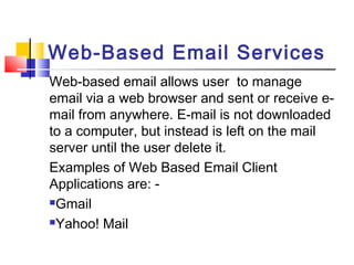 Web-Based Email Services 
Web-based email allows user to manage 
email via a web browser and sent or receive e-mail 
from anywhere. E-mail is not downloaded 
to a computer, but instead is left on the mail 
server until the user delete it. 
Examples of Web Based Email Client 
Applications are: - 
Gmail 
Yahoo! Mail 
 