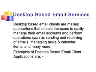 Desktop Based Email Services 
Desktop based email clients are mailing 
applications that enable the users to easily 
manage their email accounts and perform 
operations such as sending and receiving 
of emails, managing tasks & calendar 
items, and many more. 
Examples of Desktop Based Email Client 
Applications are: - 
 
