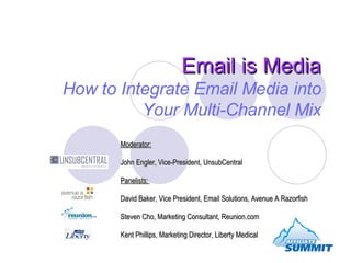 Email is Media How to Integrate Email Media into Your Multi-Channel Mix Moderator:   John Engler, Vice-President, UnsubCentral Panelists:  David Baker, Vice President, Email Solutions, Avenue A Razorfish Steven Cho, Marketing Consultant, Reunion.com Kent Phillips, Marketing Director, Liberty Medical 