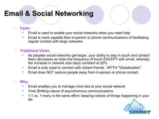 Facts: Email is used to enable your social networks when you need help Email is more capable than in-person or phone communications of facilitating regular contact with large networks Traditional Views: As peoples social networks get larger, your ability to stay in touch and contact them decreases as does the frequency of touch EXCEPT with email, whereby the increase in network size stays constant at 20% Email is only used to connect with distant friends : MYTH *Globalization* Email does NOT seduce people away from in-person or phone contact Why: Email enables you to manage more ties to your social network Time Shifting nature of asynchronous communications 1:1 vs. 1:many is the same effort- keeping notices of things happening in your life  Email & Social Networking 
