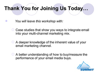 Thank You for Joining Us Today… You will leave this workshop with: Case studies that show you ways to integrate email into your multi-channel marketing mix. A deeper knowledge of the inherent value of your email marketing channel. A better understanding of how to buy/measure the performance of your email media buys. 