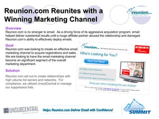 Reunion.com Reunites with a Winning Marketing Channel Overview Reunion.com is no stranger to email.  As a driving force of its aggressive acquisition program, email helped deliver substantial results until a rouge affiliate partner abused the relationship and damaged Reunion.com’s ability to effectively deploy emails. Goal Reunion.com was looking to create an effective email marketing channel to acquire registrations and sales.  We are looking to have the email marketing channel become an significant segment of the overall marketing department. Solution Reunion.com set out to create relationships with high volume list owners and networks.  For compliance, we utilized UnsubCentral to manage our suppression lists. Helps Reunion.com Deliver Email with Confidence! 