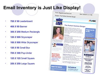 728 X 90  Leaderboard 468 X 60  Banner 300 X 250  Medium Rectangle 120 X 600  Skyscraper 160 X 600  Wide Skyscraper 120 X 60  Small Box 720 X 300  Pop-Under 125 X 125  Small   Square 250 X 250  Large Square Email Inventory is Just Like Display! From: BiggestLoserClub.com   Sent: 8/20/07 3:11 PM Subject: The Perfect Summer Burger 