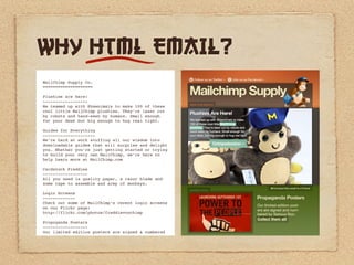 WHY HTML EMAIL?
MailChimp Supply Co.
====================

Plushies are here!
------------------
We teamed up with Shawnimals to make 100 of these
cool little MailChimp plushies. They’re laser cut
by robots and hand-sewn by humans. Small enough
for your desk but big enough to hug real tight.

Guides for Everything
---------------------
We’re hard at work stuffing all our wisdom into
downloadable guides that will surprise and delight
you. Whether you’re just getting started or trying
to build your very own MailChimp, we’re here to
help Learn more at MailChimp.com

Cardstock Freddies
------------------
All you need is quality paper, a razor blade and
some tape to assemble and army of monkeys.

Login Screens
-------------
Check out some of MailChimp’s recent login screens
on our Flickr page:
http://flickr.com/photos/freddievonchimp

Propoganda Posters
------------------
Our limited edition posters are signed & numbered
 