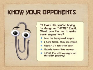 Know your opponents
         It looks like you're trying
         to design an “HTML” Email.
         Would you like me to make
         some suggestions?
           Lose the background images.
           I hate forms. They are stupid.
           Floats? I'll take root beer!
           Nobody hovers links anyway...
           CSS3? I'm still learning about
           the width property!
 