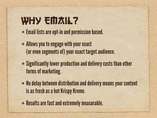 Why Email?
Email lists are opt-in and permission based.
Allows you to engage with your exact
(or even segments of) your exact target audience.
Significantly lower production and delivery costs than other
forms of marketing.
No delay between distribution and delivery means your content
is as fresh as a hot Krispy Kreme.
Results are fast and extremely measurable.
 