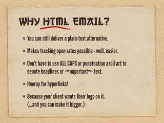 WHY HTML EMAIL?
 You can still deliver a plain-text alternative.
 Makes tracking open rates possible - well, easier.
 Don’t have to use ALL CAPS or punctuation ascii art to
 denote headlines or -=important=- text.
 Hooray for hyperlinks!
 Because your client wants their logo on it.
 (...and you can make it bigger.)
 
