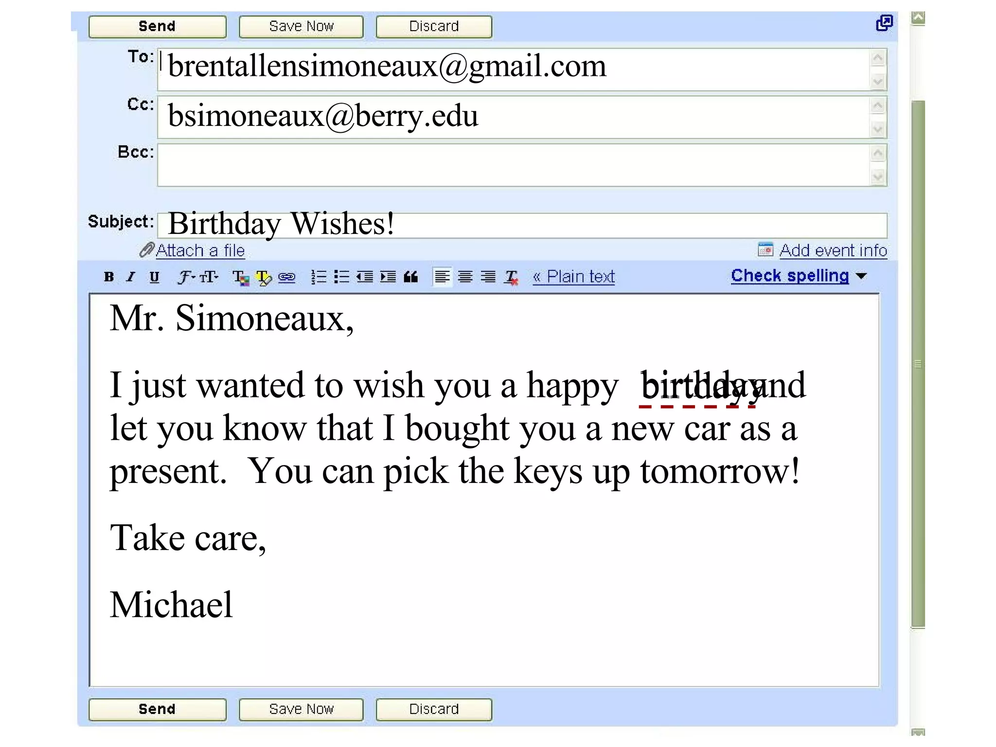 [email_address] [email_address] Birthday Wishes! Mr. Simoneaux, I just wanted to wish you a happy  and let you know that I bought you a new car as a present.  You can pick the keys up tomorrow! Take care, Michael birtday birthday 
