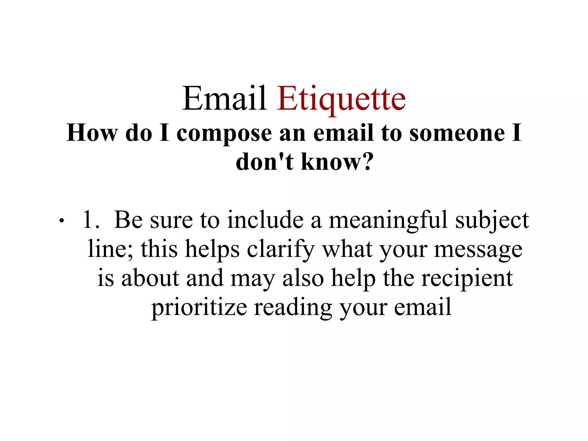 Email  Etiquette How do I compose an email to someone I don't know? 1.  Be sure to include a meaningful subject line; this helps clarify what your message is about and may also help the recipient prioritize reading your email  