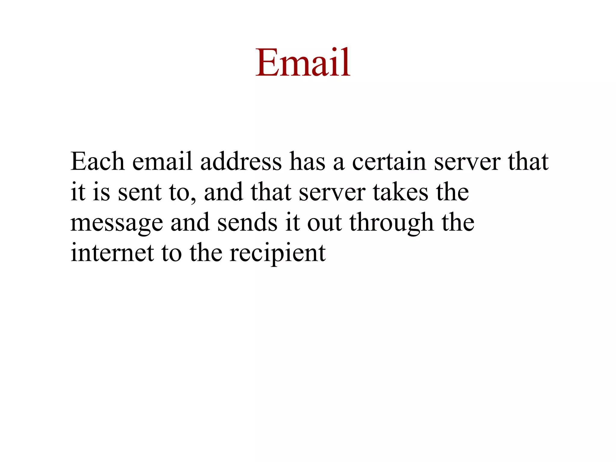 Email Each email address has a certain server that it is sent to, and that server takes the message and sends it out through the internet to the recipient  