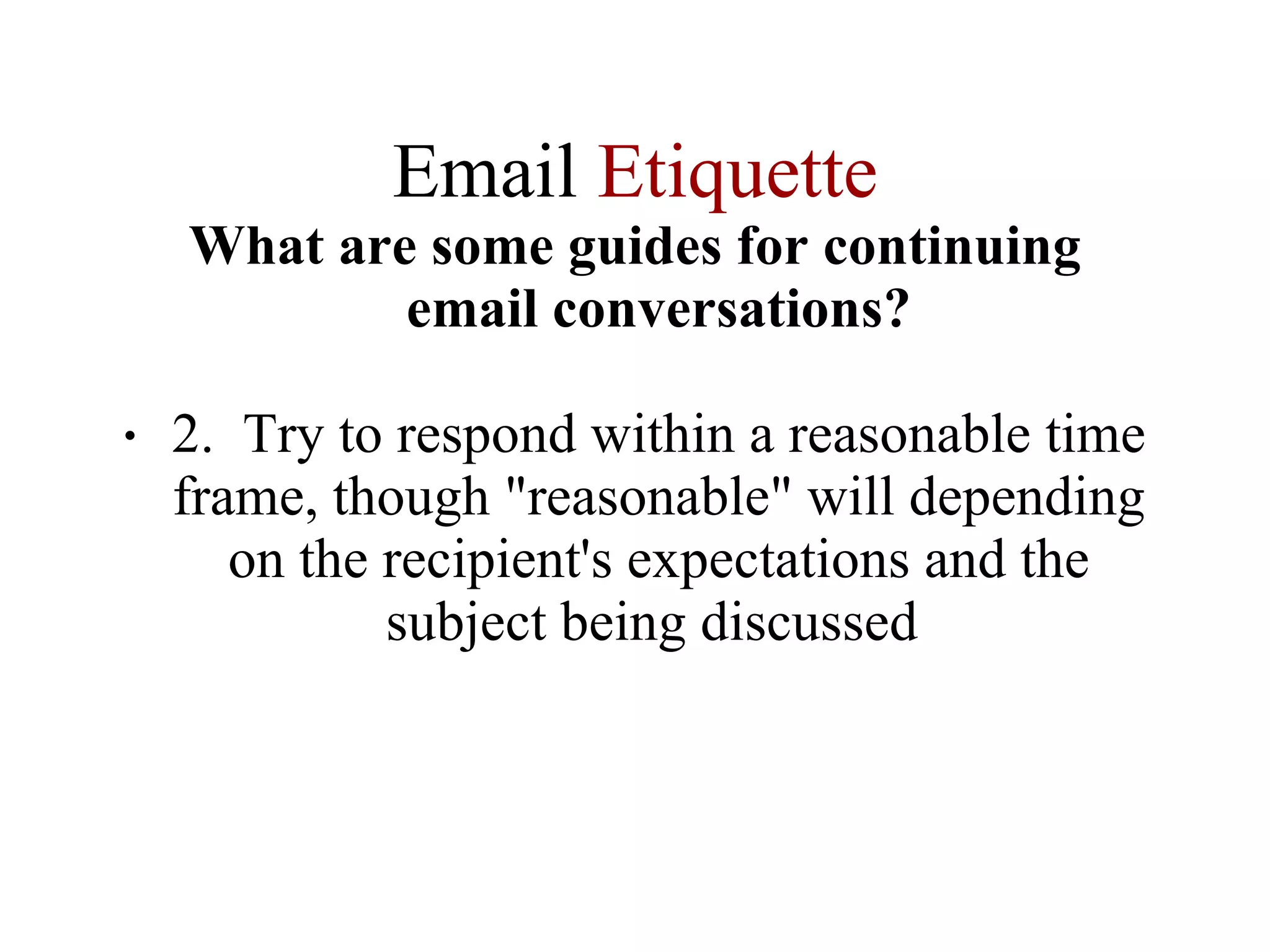 Email  Etiquette What are some guides for continuing email conversations? 2.  Try to respond within a reasonable time frame, though "reasonable" will depending on the recipient's expectations and the subject being discussed  