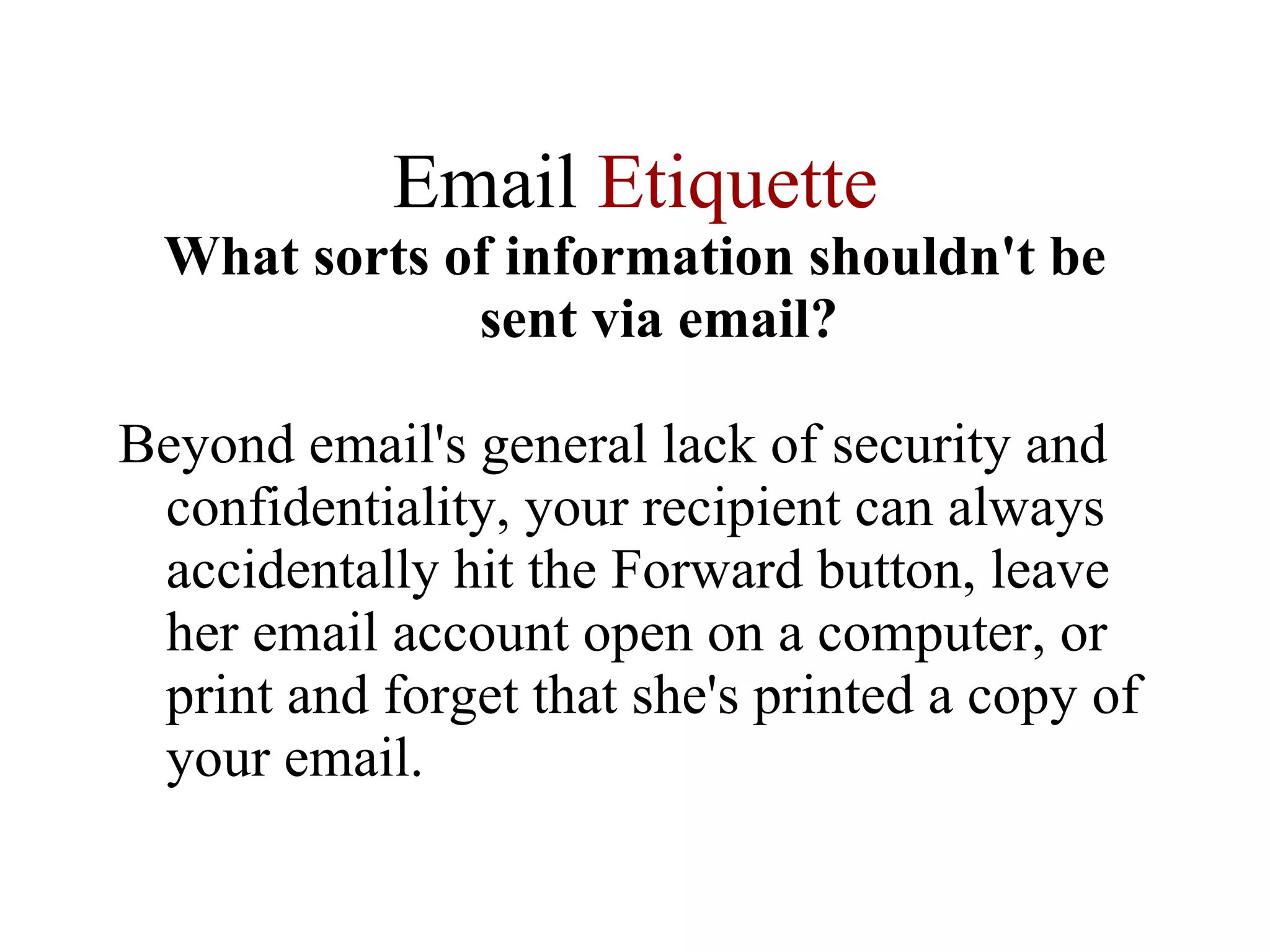 Email  Etiquette What sorts of information shouldn't be sent via email? Beyond email's general lack of security and confidentiality, your recipient can always accidentally hit the Forward button, leave her email account open on a computer, or print and forget that she's printed a copy of your email. 