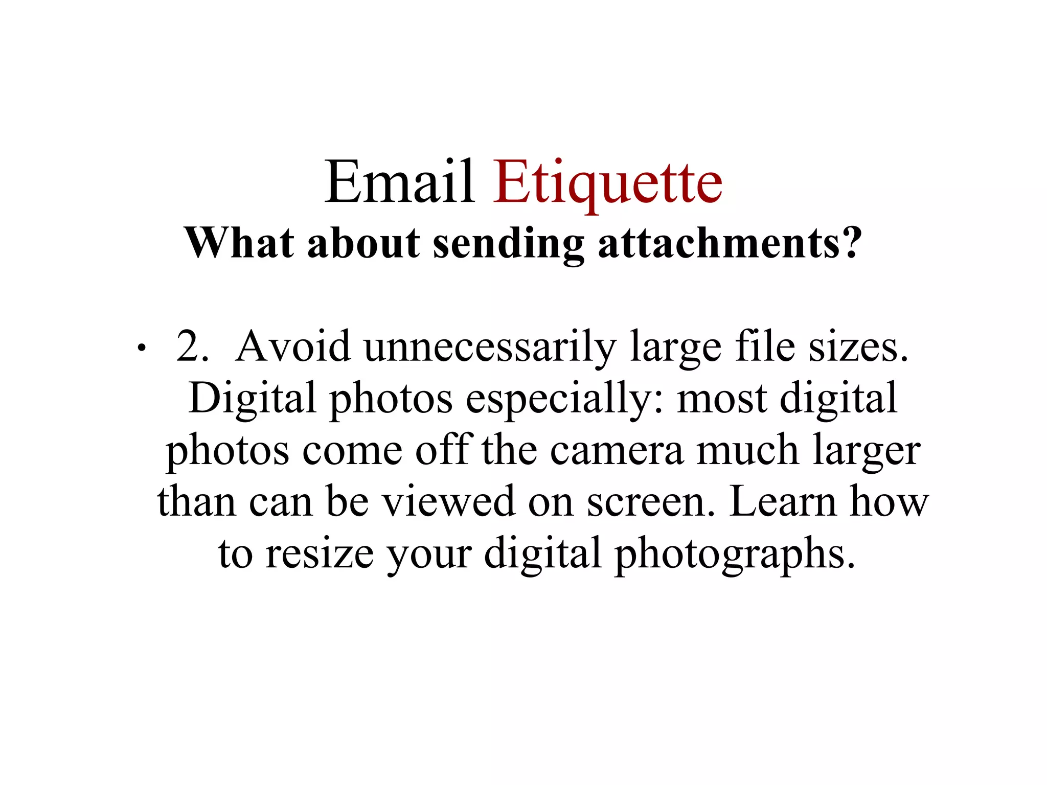 Email  Etiquette What about sending attachments? 2.  Avoid unnecessarily large file sizes. Digital photos especially: most digital photos come off the camera much larger than can be viewed on screen. Learn how to resize your digital photographs.  