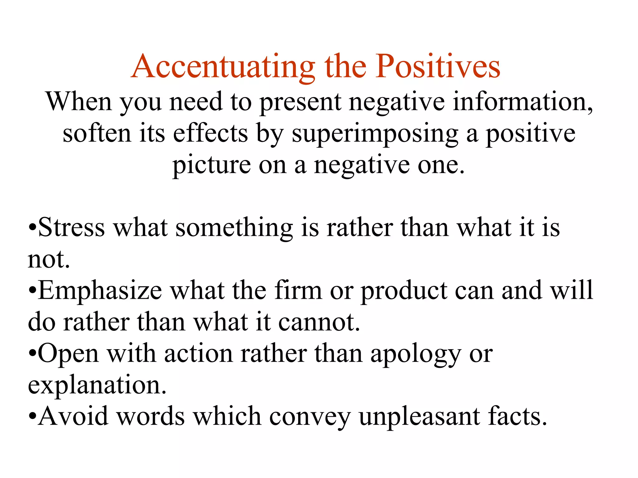Accentuating the Positives   When you need to present negative information, soften its effects by superimposing a positive picture on a negative one. Stress what something is rather than what it is not. Emphasize what the firm or product can and will do rather than what it cannot. Open with action rather than apology or explanation. Avoid words which convey unpleasant facts. 