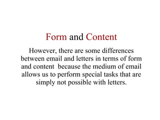 Form  and  Content However, there are some differences between email and letters in terms of form and content  because the medium of email allows us to perform special tasks that are simply not possible with letters. 