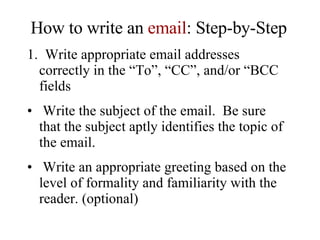 How to write an  email : Step-by-Step 1.  Write appropriate email addresses correctly in the “To”, “CC”, and/or “BCC fields Write the subject of the email.  Be sure that the subject aptly identifies the topic of the email. Write an appropriate greeting based on the level of formality and familiarity with the reader. (optional) 