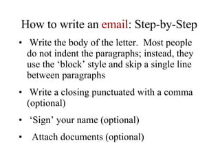 How to write an  email : Step-by-Step Write the body of the letter.  Most people do not indent the paragraphs; instead, they use the ‘block’ style and skip a single line between paragraphs Write a closing punctuated with a comma (optional) ‘ Sign’ your name (optional) Attach documents (optional) 