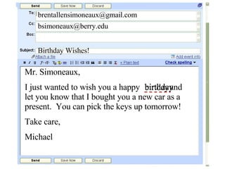 [email_address] [email_address] Birthday Wishes! Mr. Simoneaux, I just wanted to wish you a happy  and let you know that I bought you a new car as a present.  You can pick the keys up tomorrow! Take care, Michael birtday birthday 