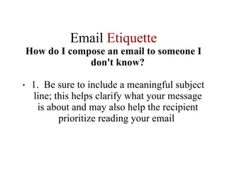 Email  Etiquette How do I compose an email to someone I don't know? 1.  Be sure to include a meaningful subject line; this helps clarify what your message is about and may also help the recipient prioritize reading your email  