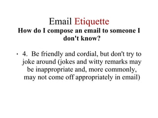 Email  Etiquette How do I compose an email to someone I don't know? 4.  Be friendly and cordial, but don't try to joke around (jokes and witty remarks may be inappropriate and, more commonly, may not come off appropriately in email) 