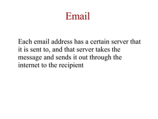 Email Each email address has a certain server that it is sent to, and that server takes the message and sends it out through the internet to the recipient  