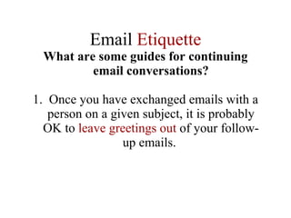 Email  Etiquette What are some guides for continuing email conversations? 1.  Once you have exchanged emails with a person on a given subject, it is probably OK to  leave greetings out  of your follow-up emails.  
