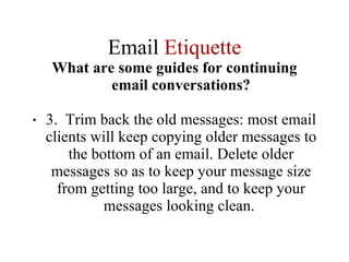 Email  Etiquette What are some guides for continuing email conversations? 3.  Trim back the old messages: most email clients will keep copying older messages to the bottom of an email. Delete older messages so as to keep your message size from getting too large, and to keep your messages looking clean.  