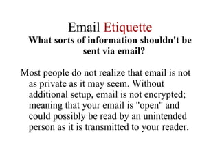 Email  Etiquette What sorts of information shouldn't be sent via email? Most people do not realize that email is not as private as it may seem. Without additional setup, email is not encrypted; meaning that your email is "open" and could possibly be read by an unintended person as it is transmitted to your reader.  