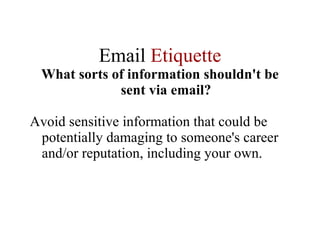 Email  Etiquette What sorts of information shouldn't be sent via email? Avoid sensitive information that could be potentially damaging to someone's career and/or reputation, including your own.  
