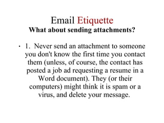 Email  Etiquette What about sending attachments? 1.  Never send an attachment to someone you don't know the first time you contact them (unless, of course, the contact has posted a job ad requesting a resume in a Word document). They (or their computers) might think it is spam or a virus, and delete your message.  