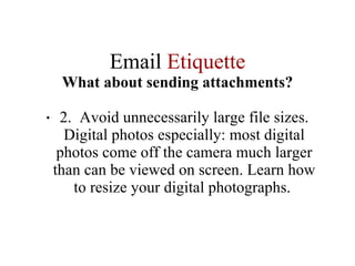 Email  Etiquette What about sending attachments? 2.  Avoid unnecessarily large file sizes. Digital photos especially: most digital photos come off the camera much larger than can be viewed on screen. Learn how to resize your digital photographs.  