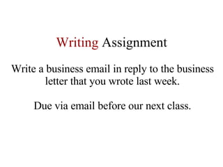 Writing   Assignment Write a business email in reply to the business letter that you wrote last week. Due via email before our next class. 