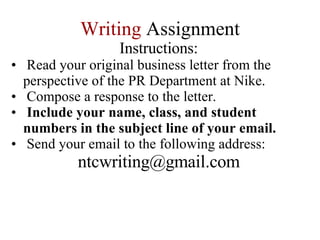 Writing   Assignment Instructions: Read your original business letter from the perspective of the PR Department at Nike. Compose a response to the letter. Include your name, class, and student numbers in the subject line of your email. Send your email to the following address: [email_address] 