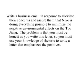 Write a business email in response to alleviate their concerns and assure them that Nike is doing everything possible to minimize the negative environmental effects on the Tuo Jiang.  The problem is that you must be honest as you write this letter, so you must use your knowledge of rhetoric to write a letter that emphasizes the positives.  