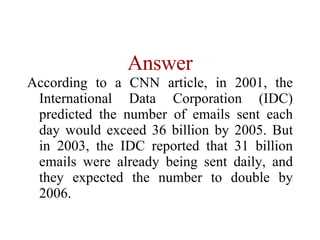 Answer According to a CNN article, in 2001, the International Data Corporation (IDC) predicted the number of emails sent each day would exceed 36 billion by 2005. But in 2003, the IDC reported that 31 billion emails were already being sent daily, and they expected the number to double by 2006.   