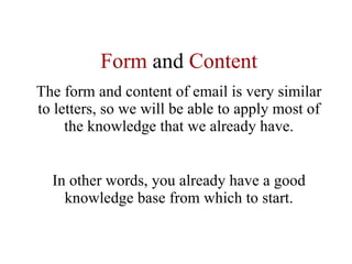 Form  and  Content The form and content of email is very similar to letters, so we will be able to apply most of the knowledge that we already have. In other words, you already have a good knowledge base from which to start. 