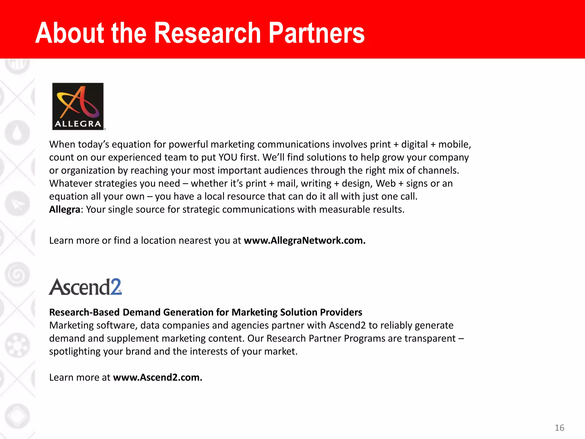 About the Research Partners
16
When today’s equation for powerful marketing communications involves print + digital + mobile,
count on our experienced team to put YOU first. We’ll find solutions to help grow your company
or organization by reaching your most important audiences through the right mix of channels.
Whatever strategies you need – whether it’s print + mail, writing + design, Web + signs or an
equation all your own – you have a local resource that can do it all with just one call.
Allegra: Your single source for strategic communications with measurable results.
Learn more or find a location nearest you at www.AllegraNetwork.com.
Research-Based Demand Generation for Marketing Solution Providers
Marketing software, data companies and agencies partner with Ascend2 to reliably generate
demand and supplement marketing content. Our Research Partner Programs are transparent –
spotlighting your brand and the interests of your market.
Learn more at www.Ascend2.com.
 
