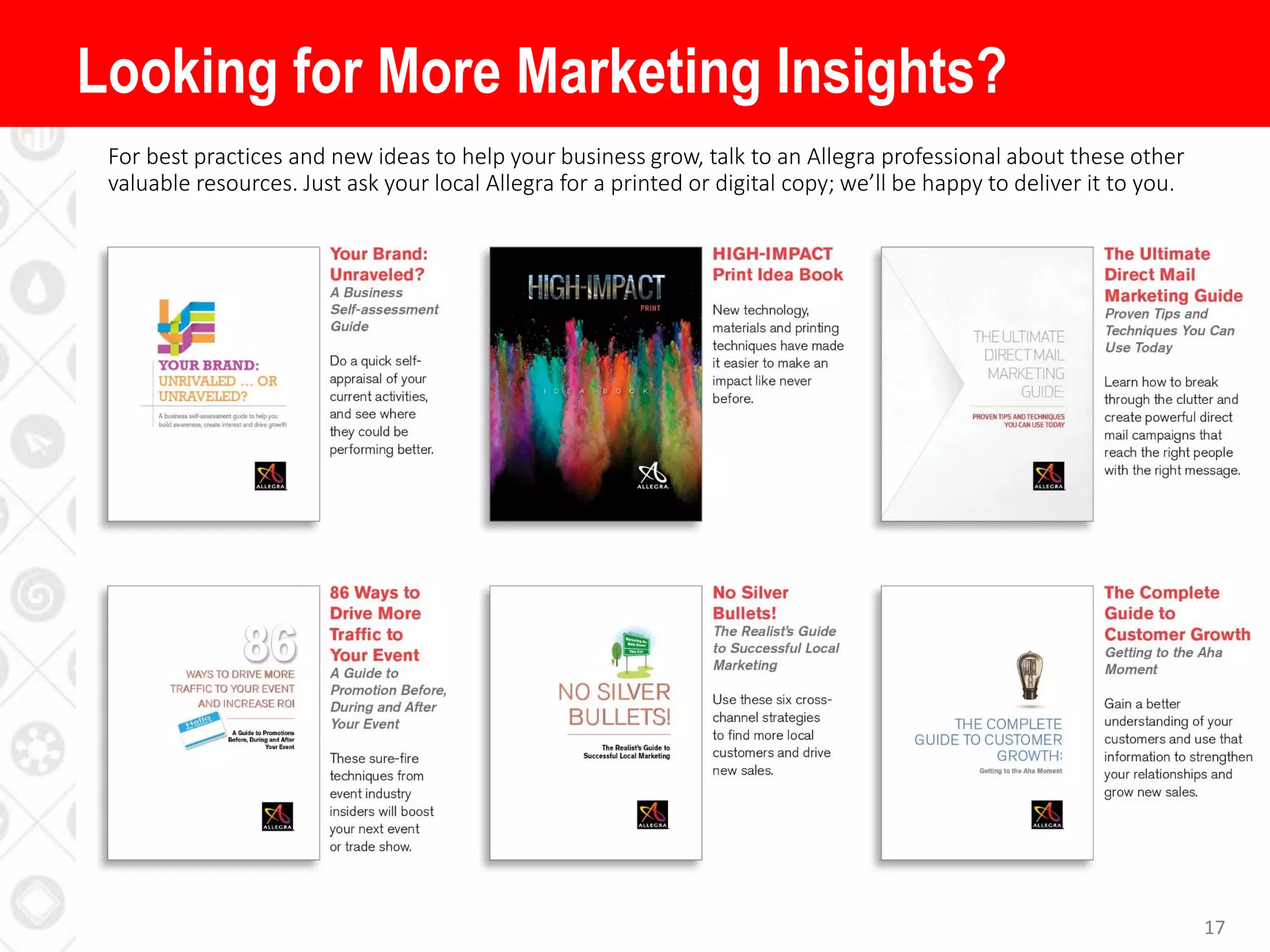 17
For best practices and new ideas to help your business grow, talk to an Allegra professional about these other
valuable resources. Just ask your local Allegra for a printed or digital copy; we’ll be happy to deliver it to you.
Looking for More Marketing Insights?
 