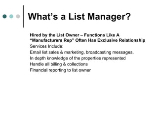 What’s a List Manager? Hired by the List Owner – Functions Like A  “Manufacturers   Rep” Often Has Exclusive Relationship Services Include: Email list sales & marketing, broadcasting messages.  In depth knowledge of the properties represented Handle all billing & collections Financial reporting to list owner 