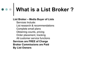 What is a List Broker ? List Broker – Media Buyer of Lists Services Include: List research & recommendations Complete email plans Obtaining counts, pricing  Order placement, tracking All customer service functions Services are FREE of Charge  Broker Commissions are Paid  By List Owners 