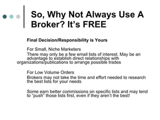 So, Why Not Always Use A Broker? It’s FREE Final Decision/Responsibility is Yours For Small, Niche Marketers  There may only be a few email lists of interest. May be an  advantage to establish direct relationships with  organizations/publications to arrange possible trades For Low Volume Orders Brokers may not take the time and effort needed to research  the best lists for your needs Some earn better commissions on specific lists and may tend  to “push” those lists first, even if they aren’t the best!  